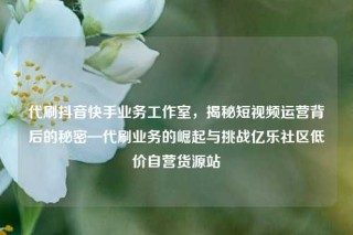 代刷抖音快手业务工作室，揭秘短视频运营背后的秘密—代刷业务的崛起与挑战亿乐社区低价自营货源站