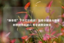 “保本线”下不打价格战！信用卡现金分期年利率回升至超3% 齐平消费贷限价