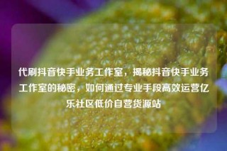 代刷抖音快手业务工作室，揭秘抖音快手业务工作室的秘密，如何通过专业手段高效运营亿乐社区低价自营货源站