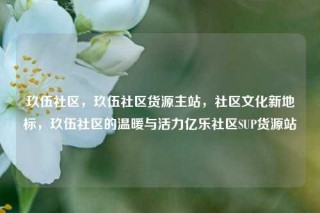 玖伍社区，玖伍社区货源主站，社区文化新地标，玖伍社区的温暖与活力亿乐社区SUP货源站
