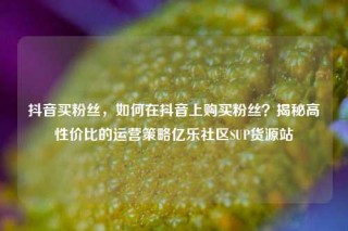 抖音买粉丝，如何在抖音上购买粉丝？揭秘高性价比的运营策略亿乐社区SUP货源站