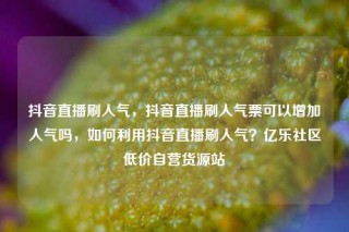 抖音直播刷人气，抖音直播刷人气票可以增加人气吗，如何利用抖音直播刷人气？亿乐社区低价自营货源站