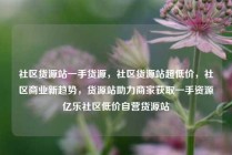 社区货源站一手货源，社区货源站超低价，社区商业新趋势，货源站助力商家获取一手资源亿乐社区低价自营货源站