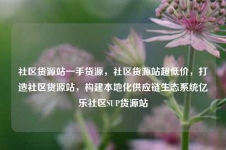 社区货源站一手货源，社区货源站超低价，打造社区货源站，构建本地化供应链生态系统亿乐社区SUP货源站