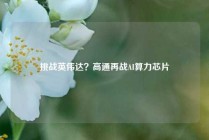 挑战英伟达？高通再战AI算力芯片