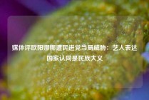 媒体评欧阳娜娜遭民进党当局威胁：艺人表达国家认同是民族大义