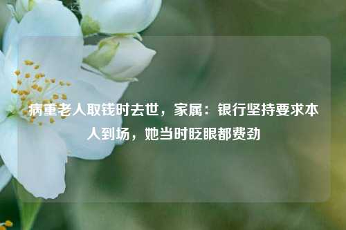病重老人取钱时去世，家属：银行坚持要求本人到场	，她当时眨眼都费劲  第1张