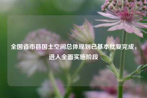 全国省市县国土空间总体规划已基本批复完成，进入全面实施阶段  第1张
