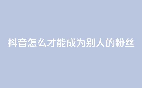 抖音怎么才能成为别人的粉丝 - 如何在抖音成为他人的忠实粉丝!  第1张 抖音怎么才能成为别人的粉丝 - 如何在抖音成为他人的忠实粉丝!  第1张