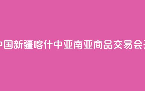 第十四届中国新疆喀什·中亚南亚商品交易会开幕  第1张 第十四届中国新疆喀什·中亚南亚商品交易会开幕  第1张