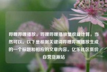 哔哩哔哩播放,哔哩哔哩播放量收益计算,当然可以。以下是根据关键词哔哩哔哩播放生成的一个标题和相应的文章内容。亿乐社区低价自营货源站