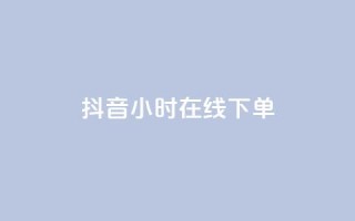 抖音24小时在线下单 - 抖音一日随时下单 购物更便捷!