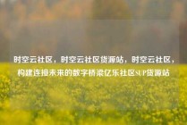 时空云社区，时空云社区货源站，时空云社区，构建连接未来的数字桥梁亿乐社区SUP货源站