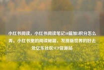小红书阅读，小红书阅读笔记10篇加5积分怎么弄，小红书里的阅读秘籍，发现新世界的好去处亿乐社区SUP货源站