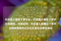 抖音真人播放下单平台,抖音真人播放下单平台有哪些,当前趋势,抖音真人直播与下单平台的深度融合亿乐社区低价自营货源站