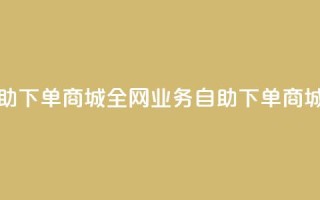 全网业务自助下单商城(全网业务自助下单商城的优质服务)