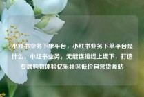 小红书业务下单平台,小红书业务下单平台是什么,小红书业务,无缝连接线上线下,打造专属购物体验亿乐社区低价自营货源站