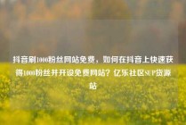 抖音刷1000粉丝网站免费,如何在抖音上快速获得1000粉丝并开设免费网站?亿乐社区SUP货源站