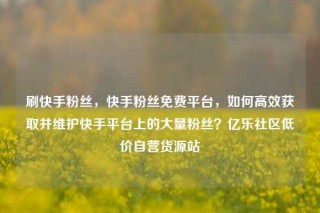 刷快手粉丝，快手粉丝免费平台，如何高效获取并维护快手平台上的大量粉丝？亿乐社区低价自营货源站