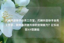 代刷抖音快手业务工作室,代刷抖音快手业务工作室,如何高效提升你的变现能力?亿乐社区SUP货源站