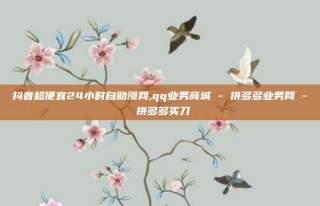 抖音超便宜24小时自助涨网,qq业务商城 - 拼多多业务网 - 拼多多买刀