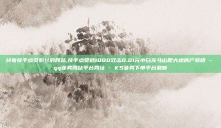 抖音快手点赞粉丝的网站,快手点赞秒1000双击0.01元小白龙马山肥大地房产装修 - qq业务网站平台网址 - KS业务下单平台最新