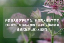 抖音真人播放下单平台，抖音真人播放下单平台有哪些，抖音真人直播下单平台，解锁新商业模式亿乐社区SUP货源站