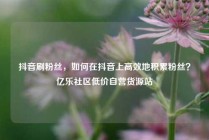 抖音刷粉丝，如何在抖音上高效地积累粉丝？亿乐社区低价自营货源站
