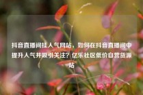 抖音直播间挂人气网站,如何在抖音直播间中提升人气并吸引关注?亿乐社区低价自营货源站