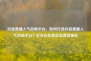 抖音直播人气自助平台，如何打造抖音直播人气自助平台？亿乐社区低价自营货源站