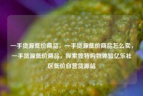 一手货源低价商品,一手货源低价商品怎么卖,一手货源低价商品,探索独特购物体验亿乐社区低价自营货源站