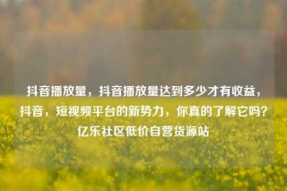 抖音播放量，抖音播放量达到多少才有收益，抖音，短视频平台的新势力，你真的了解它吗？亿乐社区低价自营货源站
