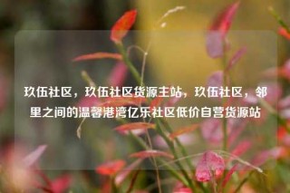 玖伍社区，玖伍社区货源主站，玖伍社区，邻里之间的温馨港湾亿乐社区低价自营货源站