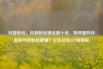 抖音粉丝,抖音粉丝排名前十名,如何提升抖音账号的粉丝数量?亿乐社区SUP货源站