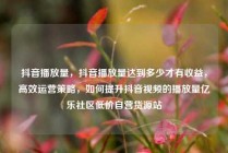 抖音播放量,抖音播放量达到多少才有收益,高效运营策略,如何提升抖音视频的播放量亿乐社区低价自营货源站