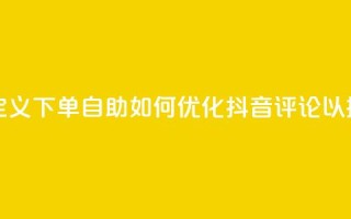 抖音评论自定义下单自助(如何优化抖音评论以提升用户参与)