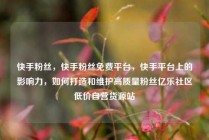 快手粉丝，快手粉丝免费平台，快手平台上的影响力，如何打造和维护高质量粉丝亿乐社区低价自营货源站