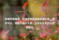 哔哩哔哩播放，哔哩哔哩播放量收益计算，当然可以，请看下面的文章，亿乐社区低价自营货源站