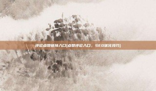 评论点赞链接入口(点赞评论入口,SEO优化技巧)