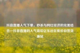 抖音直播人气下单，秒杀与网红经济的完美结合—抖音直播的人气背后亿乐社区低价自营货源站