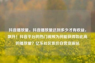 抖音播放量，抖音播放量达到多少才有收益，飙升！抖音平台的热门视频为何能获得如此高的播放量？亿乐社区低价自营货源站