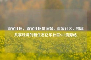 直客社区，直客社区货源站，直客社区，构建共享经济的新生态亿乐社区SUP货源站