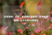 抖音涨粉,抖音,解锁增长新密码,实现粉丝暴涨!亿乐社区SUP货源站