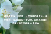 社区货源站一手货源，社区货源站超低价，城市新宠，社区货源站一手货源，打造您的独家竞争优势亿乐社区SUP货源站
