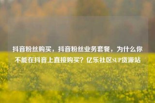 抖音粉丝购买，抖音粉丝业务套餐，为什么你不能在抖音上直接购买？亿乐社区SUP货源站