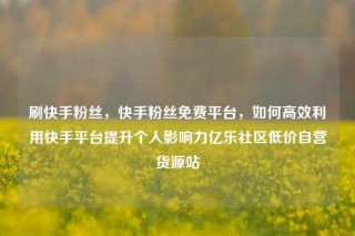 刷快手粉丝，快手粉丝免费平台，如何高效利用快手平台提升个人影响力亿乐社区低价自营货源站