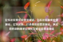 亿乐社区低价自营货源站，亿乐社区最低价货源站，亿乐社区，打造低价自营货源站，满足您的采购需求亿乐社区低价自营货源站