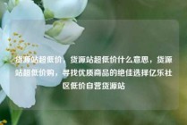 货源站超低价，货源站超低价什么意思，货源站超低价购，寻找优质商品的绝佳选择亿乐社区低价自营货源站