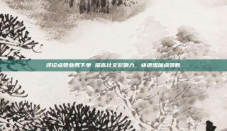 评论点赞业务下单 提高社交影响力,快速增加点赞数