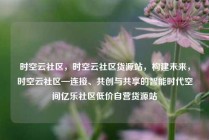 时空云社区，时空云社区货源站，构建未来，时空云社区—连接、共创与共享的智能时代空间亿乐社区低价自营货源站